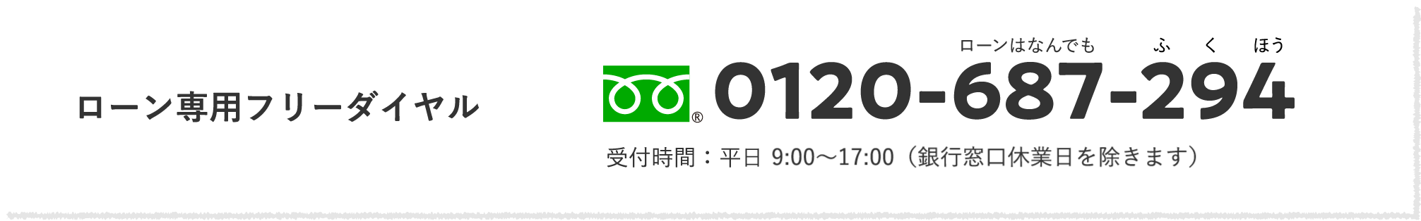 ローン専用フリーダイヤル ローンはなんでもふくほう 0120-687-294 受付時間：平日 9:00〜17:00（銀行窓口休業日を除きます）