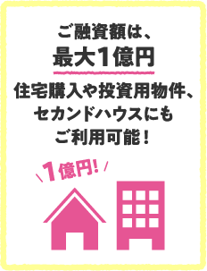 ご融資額は、最大1億円住宅購入や投資用物件、セカンドハウスにもご利用可能！