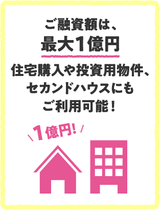 ご融資額は、最大1億円住宅購入や投資用物件、セカンドハウスにもご利用可能！